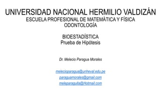 UNIVERSIDAD NACIONAL HERMILIO VALDIZÁN
ESCUELA PROFESIONAL DE MATEMÁTICA Y FÍSICA
ODONTOLOGÍA
BIOESTADÍSTICA
Prueba de Hipótesis
Dr. Melecio Paragua Morales
melecioparagua@unheval.edu.pe
paraguamorales@gmail.com
meleparaguita@Hotmail.com
 