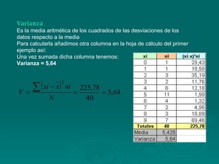 Varianza Es la media aritmética de los cuadrados de las desviaciones de los datos respecto a la media Para calcularla añadimos otra columna en la hoja de cálculo del primer ejemplo así: Una vez sumada dicha columna tenemos: Varianza = 5,64 
