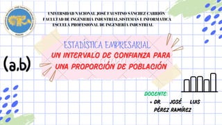 Un intervalo de confianza para
una proporción de población
Dr. José Luis
Pérez Ramírez
DOCENTE:
ESTADÍSTICA EMPRESARIAL
UNIVERSIDAD NACIONAL JOSÉ FAUSTINO SÁNCHEZ CARRIÓN
UNIVERSIDAD NACIONAL JOSÉ FAUSTINO SÁNCHEZ CARRIÓN
FACULTAD DE INGENIERIA INDUSTRIAL,SISTEMAS E INFORMATICA
FACULTAD DE INGENIERIA INDUSTRIAL,SISTEMAS E INFORMATICA
ESCUELA PROFESIONAL DE INGENIERÍA INDUSTRIAL
ESCUELA PROFESIONAL DE INGENIERÍA INDUSTRIAL
 