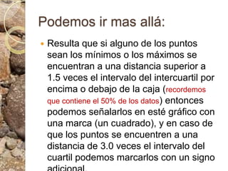 Podemos ir mas allá:Resulta que si alguno de los puntos sean los mínimos o los máximos se encuentran a una distancia superior a 1.5 veces el intervalo del intercuartil por encima o debajo de la caja (recordemos que contiene el 50% de los datos) entonces podemos señalarlos en esté gráfico con una marca (un cuadrado), y en caso de que los puntos se encuentren a una distancia de 3.0 veces el intervalo del cuartil podemos marcarlos con un signo adicional.