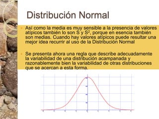 Distribución NormalAsí como la media es muy sensible a la presencia de valores atípicos también lo son S y S2, porque en esencia también son medias. Cuando hay valores atípicos puede resultar una mejor idea recurrir al uso de la Distribución NormalSe presenta ahora una regla que describe adecuadamente la variabilidad de una distribución acampanada y razonablemente bien la variabilidad de otras distribuciones que se acercan a esta forma. 