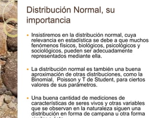 Distribución Normal, su importanciaInsistiremos en la distribución normal, cuya relevancia en estadística se debe a que muchos fenómenos físicos, biológicos, psicológicos y sociológicos, pueden ser adecuadamente representados mediante ella. La distribución normal es también una buena aproximación de otras distribuciones, como la Binomial,  Poisson y T de Student, para ciertos valores de sus parámetros.Una buena cantidad de mediciones de características de seres vivos y otras variables que se observan en la naturaleza siguen una distribución en forma de campana u otra forma similar a ésta. 