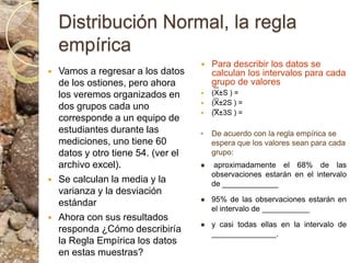 Distribución Normal, la regla empíricaPara describir los datos se calculan los intervalos para cada grupo de valores(X±S ) = (X±2S ) =(X±3S ) =De acuerdo con la regla empírica se espera que los valores sean para cada grupo: aproximadamente el 68% de las observaciones estarán en el intervalo de _____________