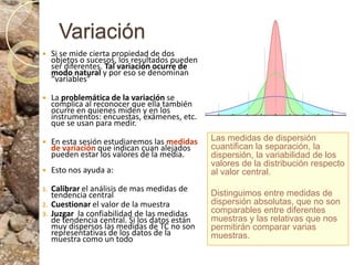 VariaciónSi se mide cierta propiedad de dos objetos o sucesos, los resultados pueden ser diferentes. Tal variación ocurre de modo natural y por eso se denominan “variables”La problemática de la variación se complica al reconocer que ella también ocurre en quienes miden y en los instrumentos: encuestas, exámenes, etc. que se usan para medir.En esta sesión estudiaremos las medidas de variación que indican cuan alejados pueden estar los valores de la media. Esto nos ayuda a:Calibrar el análisis de mas medidas de tendencia centralCuestionar el valor de la muestraJuzgar  la confiabilidad de las medidas de tendencia central. Si los datos están muy dispersos las medidas de TC no son representativas de los datos de la muestra como un todoLas medidas de dispersión cuantifican la separación, la dispersión, la variabilidad de los valores de la distribución respecto al valor central. Distinguimos entre medidas de dispersión absolutas, que no son comparables entre diferentes muestras y las relativas que nos permitirán comparar varias muestras.