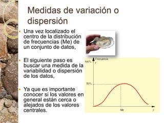 Medidas de variación o dispersiónUna vez localizado el centro de la distribución de frecuencias (Me) de un conjunto de datos, El siguiente paso es buscar una medida de la variabilidad o dispersión de los datos, Ya que es importante conocer si los valores en general están cerca o alejados de los valores centrales.