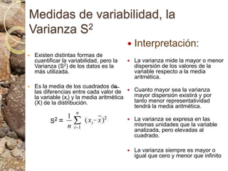 Medidas de variabilidad, la Varianza S2Interpretación:La varianza mide la mayor o menor dispersión de los valores de la variable respecto a la media aritmética. Cuanto mayor sea la varianza mayor dispersión existirá y por tanto menor representatividad tendrá la media aritmética.La varianza se expresa en las mismas unidades que la variable analizada, pero elevadas al cuadrado. La varianza siempre es mayor o igual que cero y menor que infinito Existen distintas formas de cuantificar la variabilidad, pero la Varianza (S2) de los datos es la más utilizada. Es la media de los cuadrados de las diferencias entre cada valor de la variable (xi) y la media aritmética (X) de la distribución.S2 =