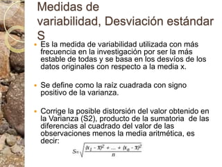 Medidas de variabilidad, Desviación estándar SEs la medida de variabilidad utilizada con más frecuencia en la investigación por ser la más estable de todas y se basa en los desvíos de los datos originales con respecto a la media x. Se define como la raíz cuadrada con signo positivo de la varianza.Corrige la posible distorsión del valor obtenido en la Varianza (S2), producto de la sumatoria  de las diferencias al cuadrado del valor de las observaciones menos la media aritmética, es decir: