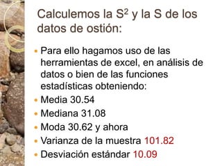 Calculemos la S2 y la S de los datos de ostión:Para ello hagamos uso de las herramientas de excel, en análisis de datos o bien de las funciones estadísticas obteniendo: Media 30.54 Mediana 31.08 Moda 30.62 y ahora Varianza de la muestra 101.82 Desviación estándar 10.09