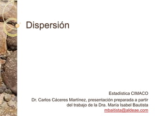 Dispersión Estadística CIMACO Dr. Carlos Cáceres Martínez, presentación preparada a partir del trabajo de la Dra. María Isabel Bautista mbaitista@aldeae.com 