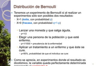 Distribución de BernoulliTenemos un experimento de Bernoulli si al realizar un experimentos sólo son posibles dos resultados:X=1 (éxito, con probabilidad p)X=0 (fracaso, con probabilidad q=1-p)Lanzar una moneda y que salga águila.p=1/2Elegir una persona de la población y que esté enfermo.p=1/1000 = prevalencia de la enfermedadAplicar un tratamiento a un enfermo y que éste se cure.p=95%, probabilidad de que el individuo se cureComo se aprecia, en experimentos donde el resultado es dicotómico, la variable queda perfectamente determinada conociendo el parámetrop.10