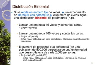 Distribución BinomialSi se repite un número fijo de veces, n, un experimento de Bernoulli con parámetro p, el número de éxitos sigue una distribución binomial de parámetros (n,p).Lanzar una moneda 10 veces y contar las caras.Bin(n=10,p=1/2)Lanzar una moneda 100 veces y contar las caras.Bin(n=100,p=1/2)Difícil hacer cálculos con esas cantidades. El modelo normal será más adecuado.El número de personas que enfermará (en una población de 500,000 personas) de una enfermedad que desarrolla una de cada 2,000 personas.Bin(n=500,000, p=1/2,000)Difícil hacer cálculos con esas cantidades. El modelo de Poisson será más adecuado.15