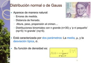 Distribución normal o de GaussAparece de manera natural:Errores de medida.Distancia de frenado. Altura, peso, propensión al crimen…Distribuciones binomiales con n grande (n>30) y ‘p ni pequeño’ (np>5) ‘ni grande’ (nq>5).Está caracterizada por dos parámetros: La media, μ, y la desviación típica, σ. Su función de densidad es:18
