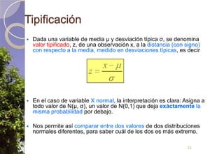 TipificaciónDada una variable de media μ y desviación típica σ, se denomina valor tipificado, z, de una observación x, a la distancia (con signo) con respecto a la media, medido en desviaciones típicas, es decirEn el caso de variable X normal, la interpretación es clara: Asigna a todo valor de N(μ, σ), un valor de N(0,1) que deja exáctamente la misma probabilidad por debajo.Nos permite así comparar entre dos valores de dos distribuciones normales diferentes, para saber cuál de los dos es más extremo.22