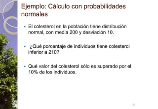 Ejemplo: Cálculo con probabilidades normalesEl colesterol en la población tiene distribución normal, con media 200 y desviación 10. ¿Qué porcentaje de individuos tiene colesterol inferior a 210?Qué valor del colesterol sólo es superado por el 10% de los individuos.26