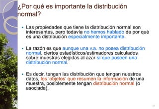 ¿Por qué es importante la distribución normal?Las propiedades que tiene la distribución normal son interesantes, pero todavía no hemos hablado de por qué es una distribución especialmente importante.La razón es que aunque una v.a. no posea distribución normal, ciertos estadísticos/estimadores calculados sobre muestras elegidas al azar sí que poseen una distribución normal.Es decir, tengan las distribución que tengan nuestros datos, los ‘objetos’ que resumen la información de una muestra, posiblemente tengan distribución normal (o asociada).31