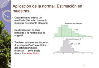 Aplicación de la normal: Estimación en muestrasCada muestra ofrece un resultado diferente: La media muestral es variable aleatoria.Su distribución es más parecida a la normal que la original.También está menos dispersa. A su dispersión (‘desv. típica del estimador media muestral’… se le suele denominar error típico.33