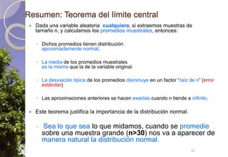Resumen: Teorema del límite centralDada una variable aleatoria  cualquiera, si extraemos muestras de tamaño n, y calculamos los promedios muestrales, entonces:Dichos promedios tienen distribuciónaproximadamente normal;La media de los promedios muestralesesla misma que la de la variable original.La desviación típica de los promedios disminuye en un factor “raíz de n” (error estándar).Las aproximaciones anteriores se hacen exactas cuando n tiende a infinito.Este teorema justifica la importancia de la distribución normal.Sea lo que sea lo que midamos, cuando se promedie sobre una muestra grande (n>30) nos va a aparecer de manera natural la distribución normal.36