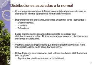 Distribuciones asociadas a la normalCuando queramos hacer inferencia estadística hemos visto que la distribución normal aparece de forma casi inevitable.Dependiendo del problema, podemos encontrar otras (asociadas):2(chicuadrada)t- studentF-SnedecorEstas distribuciones resultan directamente de operar con distribuciones normales. Típicamente aparecen como distribuciones de ciertos estadísticos.Veamos algunas propiedades que tienen (superficialmente). Para más detalles deberá de consultar sus libros.Sobre todo nos interesa saber qué valores de dichas distribuciones son “atípicos”.Significación, p-valores(valores de probabilidad).37
