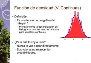 Función de densidad (V. Continuas)DefiniciónEs una función no negativa de integral 1.Piénsalo como la generalización del histograma con frecuencias relativas para variables continuas.¿Para qué lo voy a usar?Nunca lo vas a usar directamente.Sus valores no representan probabilidades.4