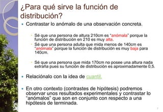 ¿Para qué sirve la función de distribución?Contrastar lo anómalo de una observación concreta.Sé que una persona de altura 210cm es “anómala” porque la función de distribución en 210 es muy alta.Sé que una persona adulta que mida menos de 140cm es “anómala” porque la función de distribución es muy baja para 140cm.Sé que una persona que mida 170cm no posee una altura nada extraña pues su función de distribución es aproximadamente 0,5.Relaciónalo con la idea de cuantil.En otro contexto (contrastes de hipótesis) podremos observar unos resultados experimentales y contrastar lo “anómalos” que son en conjunto con respecto a una hipótesis de terminada.7