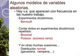 Algunos modelos de variables aleatorias.Hay v.a. que aparecen con frecuencia en las nuestro trabajo.Experimentos dicotómicos.BernoulliContar éxitos en experimentos dicotómicos repetidos:BinomialPoisson  (sucesos raros)Y en otras muchas ocasiones…Distribución normal (gaussiana,  campana,…)9