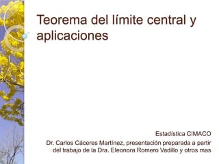 Teorema del límite central y aplicaciones Estadística CIMACO Dr. Carlos Cáceres Martínez, presentación preparada a partir del trabajo de la Dra. Eleonora Romero Vadillo y otros mas 