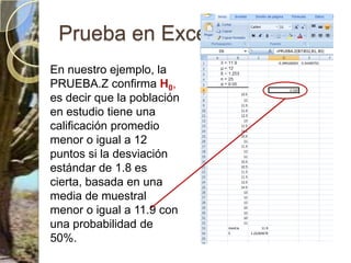 DISTR.NORM.ESTAND.INVCaso ejemplo 1 Regresamos a el calculo con otra herramientaPromedio de calificaciones de física de 9º de planteles privados. Se conoceμyσPaso 1Paso 2Nivel de significación α = 0,05 (5%), que es la probabilidad de cometer error tipo I, es decir rechazar H0cuando esta es verdaderaPaso 3El estadístico apropiado es  Zya que se dijo que la distribución es normal. Para hacer el cálculo se utiliza Excel, función “PRUEBA.Z” Utiliza DISTR.NORM.ESTAND.INVPaso 4Si Z es  ≥  95% ( 1- α) se acepta que el promedio de notas de los planteles privados de la zona escolar no están alcanzando los objetivos de aprendizaje de Física