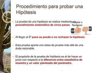 Procedimiento para probar una HipótesisLa prueba de una hipótesis se realiza mediante un procedimiento sistemático de cinco pasos. Al llegar al 5º paso se puede o no rechazar la hipótesis. Esta prueba aporta una clase de prueba más allá de una duda razonable. El propósito de la prueba de hipótesis es el de hacer un juicio con respecto a la diferencia entre estadístico de muestra y un valor planteado del parámetro.7Aceptar o Rechazar