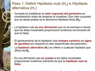 Paso 1: Definir Hipótesis nula (H0) e Hipótesis alternativa (H1)Consiste en establecer el valor supuesto del parámetro en consideración antes de empezar el muestreo. Ese valor supuesto que se desea probar se le denomina Hipótesis Nula (H0)La hipótesis nula es una afirmación que no se rechaza a menos que los datos muestrales proporcionen evidencia convincente de que es falsa. El planteamiento de la hipótesis nula siempre contiene un signo de igualdad con respecto al valor especificado del parámetro. La hipótesis alternativa (H1) se refiere a cualquier hipótesis que difiera de H0. Es una afirmación que se acepta si los datos muestrales proporcionan evidencia suficiente de que la hipótesis nula es falsa. El planteamiento de la hipótesis alternativa nunca contiene un signo de igualdad con respecto al valor especificado del parámetro9