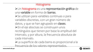 Un histograma es una representación gráfica de
una variable en forma de barras.
Se utilizan para variables continuas o para
variables discretas, con un gran número de
datos, y que se han agrupado en clases.
En el eje abscisas se construyen unos
rectángulos que tienen por base la amplitud del
intervalo, y por altura, la frecuencia absoluta de
cada intervalo.
La superficie de cada barra es proporcional a la
frecuencia de los valores representados.
Histograma
 