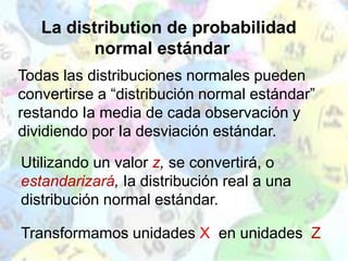 La distribution de probabilidad
normal estándar
Utilizando un valor z, se convertirá, o
estandarizará, Ia distribución real a una
distribución normal estándar.
Transformamos unidades X en unidades Z
Todas las distribuciones normales pueden
convertirse a “distribución normal estándar”
restando Ia media de cada observación y
dividiendo por Ia desviación estándar.
 