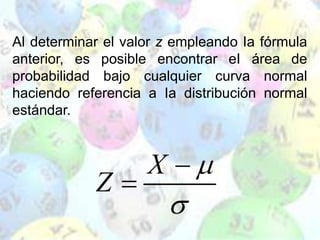 Al determinar el valor z empleando Ia fórmula
anterior, es posible encontrar eI área de
probabilidad bajo cualquier curva normal
haciendo referencia a Ia distribución normal
estándar.
 