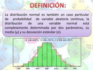 La distribución normal es también un caso particular
de probabilidad de variable aleatoria continua, la
distribución de una variable normal está
completamente determinada por dos parámetros, su
media (µ) y su desviación estándar (σ).
 