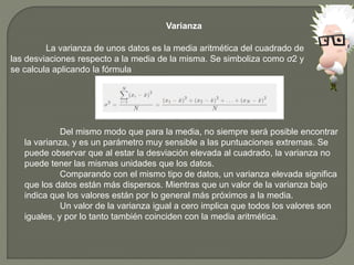 Varianza
La varianza de unos datos es la media aritmética del cuadrado de
las desviaciones respecto a la media de la misma. Se simboliza como σ2 y
se calcula aplicando la fórmula
Del mismo modo que para la media, no siempre será posible encontrar
la varianza, y es un parámetro muy sensible a las puntuaciones extremas. Se
puede observar que al estar la desviación elevada al cuadrado, la varianza no
puede tener las mismas unidades que los datos.
Comparando con el mismo tipo de datos, un varianza elevada significa
que los datos están más dispersos. Mientras que un valor de la varianza bajo
indica que los valores están por lo general más próximos a la media.
Un valor de la varianza igual a cero implica que todos los valores son
iguales, y por lo tanto también coinciden con la media aritmética.
 
