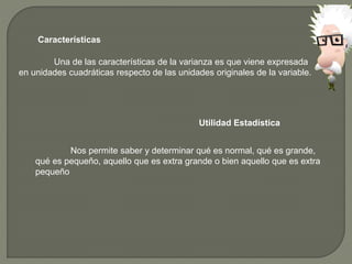 Características
Una de las características de la varianza es que viene expresada
en unidades cuadráticas respecto de las unidades originales de la variable.
Utilidad Estadística
Nos permite saber y determinar qué es normal, qué es grande,
qué es pequeño, aquello que es extra grande o bien aquello que es extra
pequeño
 