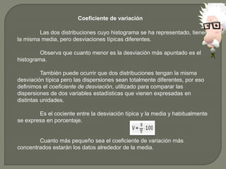 Coeficiente de variación
Las dos distribuciones cuyo histograma se ha representado, tienen
la misma media, pero desviaciones típicas diferentes.
Observa que cuanto menor es la desviación más apuntado es el
histograma.
También puede ocurrir que dos distribuciones tengan la misma
desviación típica pero las dispersiones sean totalmente diferentes, por eso
definimos el coeficiente de desviación, utilizado para comparar las
dispersiones de dos variables estadísticas que vienen expresadas en
distintas unidades.
Es el cociente entre la desviación típica y la media y habitualmente
se expresa en porcentaje.
Cuanto más pequeño sea el coeficiente de variación más
concentrados estarán los datos alrededor de la media.
 