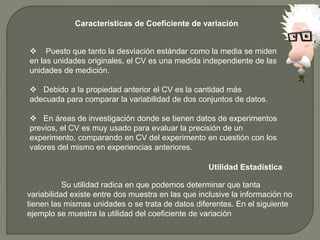 Características de Coeficiente de variación
 Puesto que tanto la desviación estándar como la media se miden
en las unidades originales, el CV es una medida independiente de las
unidades de medición.
 Debido a la propiedad anterior el CV es la cantidad más
adecuada para comparar la variabilidad de dos conjuntos de datos.
 En áreas de investigación donde se tienen datos de experimentos
previos, el CV es muy usado para evaluar la precisión de un
experimento, comparando en CV del experimento en cuestión con los
valores del mismo en experiencias anteriores.
Utilidad Estadística
Su utilidad radica en que podemos determinar que tanta
variabilidad existe entre dos muestra en las que inclusive la información no
tienen las mismas unidades o se trata de datos diferentes. En el siguiente
ejemplo se muestra la utilidad del coeficiente de variación
 