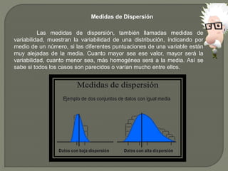 Medidas de Dispersión
Las medidas de dispersión, también llamadas medidas de
variabilidad, muestran la variabilidad de una distribución, indicando por
medio de un número, si las diferentes puntuaciones de una variable están
muy alejadas de la media. Cuanto mayor sea ese valor, mayor será la
variabilidad, cuanto menor sea, más homogénea será a la media. Así se
sabe si todos los casos son parecidos o varían mucho entre ellos.
 