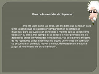 Usos de las medidas de dispersión
Tanto las unas como las otras, son medidas que se toman para
tener la posibilidad de establecer comparaciones de diferentes
muestras, para las cuales son conocidas a medida que se tienen como
típicas en su clase. Por ejemplo si se conoce el valor promedio de los
aprobados en las universidades venezolanas, y al estudiar una muestra
de los resultados de los exámenes de alguna universidad en particular,
se encuentra un promedio mayor, o menor, del establecido; se podrá
juzgar el rendimiento de dicha institución.
 
