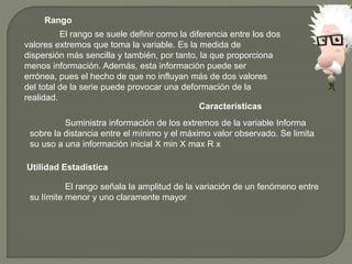 Rango
El rango se suele definir como la diferencia entre los dos
valores extremos que toma la variable. Es la medida de
dispersión más sencilla y también, por tanto, la que proporciona
menos información. Además, esta información puede ser
errónea, pues el hecho de que no influyan más de dos valores
del total de la serie puede provocar una deformación de la
realidad.
Características
Suministra información de los extremos de la variable Informa
sobre la distancia entre el mínimo y el máximo valor observado. Se limita
su uso a una información inicial X min X max R x
Utilidad Estadística
El rango señala la amplitud de la variación de un fenómeno entre
su límite menor y uno claramente mayor
 