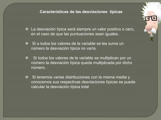 Características de las desviaciones típicas
 La desviación típica será siempre un valor positivo o cero,
en el caso de que las puntuaciones sean iguales.
 Si a todos los valores de la variable se les suma un
número la desviación típica no varía.
 Si todos los valores de la variable se multiplican por un
número la desviación típica queda multiplicada por dicho
número.
 Si tenemos varias distribuciones con la misma media y
conocemos sus respectivas desviaciones típicas se puede
calcular la desviación típica total
 