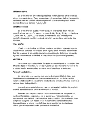 Variable discreta
Es la variable que presenta separaciones o interrupciones en la escala de
valores que puede tomar. Estas separaciones o interrupciones indican la ausencia
de valores entre los distintos valores específicos que la variable pueda asumir.
Ejemplo: El número de hijos (1, 2, 3, 4, 5).
Variable continúa
Es la variable que puede adquirir cualquier valor dentro de un intervalo
especificado de valores. Por ejemplo la masa (2,3 kg, 2,4 kg, 2,5 kg,...) o la altura
(1,64 m, 1,65 m, 1,66 m,...), o el salario. Solamente se está limitado por la
precisión del aparato medidor, en teoría permiten que exista un valor entre dos
variables.
POBLACIÓN
Es el conjunto total de individuos, objetos o medidas que poseen algunas
características comunes observables en un lugar y en un momento determinado.
Cuando se vaya a llevar a cabo alguna investigación debe de tenerse en cuenta
algunas características esenciales al seleccionarse la población bajo estudio.
MUESTRA
La muestra es un subconjunto fielmente representativo de la población. Hay
diferentes tipos de muestreo. El tipo de muestra que se seleccione dependerá de
la calidad y cuán representativo se quiera sea el estudio de la población.
Parámetro estadístico
Un parámetro es un número que resume la gran cantidad de datos que
pueden derivarse del estudio de una variable estadística.1 El cálculo de este
número está bien definido, usualmente mediante una fórmula aritmética obtenida a
partir de datos de la población.
Los parámetros estadísticos son una consecuencia inevitable del propósito
esencial de la estadística: crear un modelo de la realidad.
El estudio de una gran cantidad de datos individuales de una población
puede ser farragoso e inoperativo, por lo que se hace necesario realizar un
resumen que permita tener una idea global de la población, compararla con otras,
comprobar su ajuste a un modelo ideal, realizar estimaciones sobre datos
desconocidos de la misma y, en definitiva, tomar decisiones. A estas tareas
contribuyen de modo esencial los parámetros estadísticos.
 