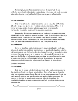 Por ejemplo, suele ofrecerse como resumen de la juventud de una
población la media aritmética de las edades de sus miembros, esto es, la suma de
todas ellas, dividida por el total de individuos que componen tal población.
Escalas de medida
Uno de los principales problemas con los que se encuentra la Medición
Educativa es que trabajamos con variables que no podemos cuantificar de la
misma forma que en las ciencias naturales y por tanto no tenemos los
instrumentos necesarios para medir los aspectos educativos.
Las escalas de medida nos van a permitir realizar un tipo determinado de
operaciones con los números. Stevens propone a partir de su definición clásica de
asignar números a objetos o acontecimientos de acuerdo con reglas, cuatro
escalas nominal, ordinal, de intervalo y de razón, que posteriormente aumenta a
cinco con la escala de intervalo logarítmico. Sus características son:
Escala Nominal.
Su fin es identificar sujetos/objetos dentro de una distribución, por lo que
únicamente podremos establecer las relaciones de igualdad/desigualdad entre los
sujetos/objetos de una distribución. Un ejemplo es el nombre de las ciudades: solo
podemos diferenciarlas entre sí de acuerdo con esta escala. El número de los
jugadores de fútbol o de baloncesto nos proporciona la misma información: solo
sirve para identificarlos y diferenciarlos del resto de jugadores, no podemos
establecer ningún tipo de orden o de gradación en función de este número.
Igualdad/Desigualdad
Escala Ordinal.
Este tipo de escala está destinada a ordenar a los sujetos/objetos de una
distribución en función de alguna característica. Cabe señalar que la distancia
entre sus unidades no es uniforme. De esta forma, podemos decir que A está por
encima que B, pero no que sea el doble o que sea la mitad uno que otro. Un
ejemplo es el orden de llegada en una carrera. Además del atributo de
igualdad/desigualdad, en esta escala podemos añadir el ordenamiento de sus
componentes.
A____B___________C_______________________________D__E______
Orden
 