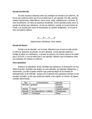 Escala de Intervalo.
En esta escala la distancia entre las unidades de medida sí es uniforme, de
forma que podemos decir que D es el doble que A, por ejemplo. Por ello, permite
realizar operaciones matemáticas, como suma, resta, multiplicación o división. El
cero es arbitrario, no indica la ausencia de atributo. Como ejemplo puede servir la
escala de tiempo que utilizamos: el cero es arbitrario, puesto en el nacimiento de
Cristo, o la escala para medir la temperatura en grados centígrados, en la que el
cero es también relativo.
_A____B____C____D
Operaciones aritméticas; Cero relativo
Escala de Razón.
Similar a la de intervalo, con la única diferencia que el cero en esta escala
sí indica la ausencia de atributo, es cero absoluto. Como ejemplo podemos
señalar la altura en centímetros, o el peso en gramos. En ambos casos 4 es doble
que 2 (2+2=4), o 4 es la mitad que 8, por ejemplo, debido a que la distancia entre
sus unidades de medida es uniforme.
Cero absolutos
Debido a la naturaleza de las variables que utilizamos en Educación es muy
difícil encontrar variables que tengan un cero absoluto, por ejemplo inteligencia, o
rendimiento, por ello al grado máximo que podemos llegar en la medida es
habitualmente el de intervalo, aunque por lo general nos quedamos siempre en las
escalas ordinales, en las que podemos ordenar a los sujetos en función de alguna
variable determinada.
Tipo Características Ejemplo
Nominal Igualdad Nombre
ciudades
Ordinal " Orden Llegada carrera
Intervalo " op.matemáticos, 0 relativo ºCentigrados
Razón " 0 absoluto Altura
 