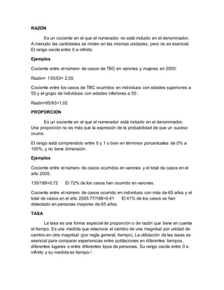 RAZON
Es un cociente en el que el numerador no está incluido en el denominador.
A menudo las cantidades se miden en las mismas unidades, pero no es esencial.
El rango oscila entre 0 e infinito.
Ejemplos
Cociente entre el número de casos de TBC en varones y mujeres en 2005:
Razón= 135/53= 2,55
Cociente entre los casos de TBC ocurridos en individuos con edades superiores a
55 y el grupo de individuos con edades inferiores a 55 :
Razón=95/93=1,02
PROPORCION
Es un cociente en el que el numerador está incluido en el denominador.
Una proporción no es más que la expresión de la probabilidad de que un suceso
ocurra.
El rango está comprendido entre 0 y 1 o bien en términos porcentuales de 0% a
100%, y no tiene dimensión.
Ejemplos
Cociente entre el número de casos ocurridos en varones y el total de casos en el
año 2005.
135/188=0,72 El 72% de los casos han ocurrido en varones.
Cociente entre el número de casos ocurrido en individuos con más de 65 años y el
total de casos en el año 2005.77/188=0,41 El 41% de los casos se han
detectado en personas mayores de 65 años.
TASA
La tasa es una forma especial de proporción o de razón que tiene en cuenta
el tiempo. Es una medida que relaciona el cambio de una magnitud por unidad de
cambio en otra magnitud (por regla general, tiempo). La utilización de las tasas es
esencial para comparar experiencias entre poblaciones en diferentes tiempos,
diferentes lugares o entre diferentes tipos de personas. Su rango oscila entre 0 e
infinito y su medida es tiempo-¹.
 