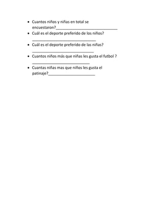  Cuantos niños y niñas en total se
encuestaron?_____________________________
 Cuál es el deporte preferido de los niños?
______________________________
 Cuál es el deporte preferido de las niñas?
_____________________________
 Cuantos niños más que niñas les gusta el futbol ?
___________________________
 Cuantas niñas mas que niños les gusta el
patinaje?______________________
 
