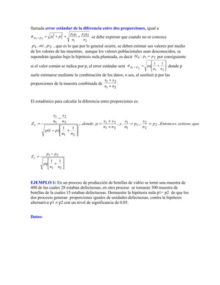 llamada error estándar de la diferencia entre dos proporciones, igual a
2
22
1
112
2
2
121 n
qp
n
qp
pppp +=+=−σ se debe expresar que cuando no se conozca
21 .... pnip , que es lo que por lo general ocurre, se deben estimar sus valores por medio
de los valores de las muestras; aunque los valores poblacionales sean desconocidos, se
supondrán iguales bajo la hipótesis nula planteada, es decir 210 : ppH = por consiguiente
si el valor común se indica por p, el error estándar será 





+=−
21
11
21 nn
pqppσ donde p
suele estimarse mediante la combinación de los datos; o sea, al sustituir p por las
proporciones de la muestra combinada de
21
21
nn
xx
+
+
.
El estadístico para calcular la diferencia entre proporciones es:
quesetieneEntoncesp
n
x
p
n
x
y
nn
xx
pdonde
nn
pp
n
x
n
x
Zc ......,........,..
11
)1(
2
2
2
1
1
1
21
21
21
2
2
1
1
==
+
+
=






+−
−
=






+
−
=
21
21
11
nn
pq
pp
Zc
EJEMPLO 1: En un proceso de producción de botellas de vidrio se tomó una muestra de
400 de las cuales 28 estaban defectuosas, en otro proceso se tomaran 300 muestra de
botellas de la cuales 15 estaban defectuosas. Demuestre la hipótesis nula p1= p2 de que los
dos procesos generan proporciones iguales de unidades defectuosas, contra la hipótesis
alternativa p1 ≠ p2 con un nivel de significancia de 0.05.
Datos:
 