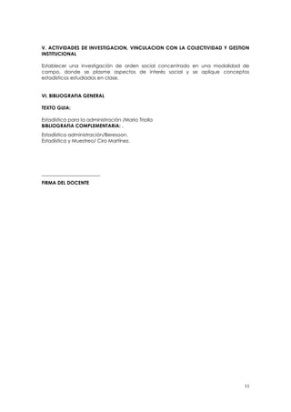 V. ACTIVIDADES DE INVESTIGACION, VINCULACION CON LA COLECTIVIDAD Y GESTION
INSTITUCIONAL

Establecer una investigación de orden social concentrado en una modalidad de
campo, donde se plasme aspectos de interés social y se aplique conceptos
estadísticos estudiados en clase.


VI. BIBLIOGRAFIA GENERAL

TEXTO GUIA:

Estadística para la administración /Mario Triolla
BIBLIOGRAFIA COMPLEMENTARIA: .
Estadística administración/Beresoon.
Estadística y Muestreo/ Ciro Martínez.




________________________
FIRMA DEL DOCENTE




                                                                          11
 