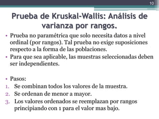 Prueba de Kruskal-Wallis: Análisis de varianza por rangos.Prueba no paramétrica que solo necesita datos a nivel ordinal (por rangos). Tal prueba no exige suposiciones respecto a la forma de las poblaciones.Para que sea aplicable, las muestras seleccionadas deben ser independientes.Pasos:Se combinan todos los valores de la muestra.Se ordenan de menor a mayor.Los valores ordenados se reemplazan por rangos principiando con 1 para el valor mas bajo.10
