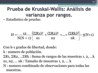 Prueba de Kruskal-Wallis: Análisis de varianza por rangos.Estadístico de prueba:			12	(ΣR1)²(ΣR2)²(ΣRk)²	    	     N(N + 1)	    n1	          n2	          nkCon k-1 grados de libertad, donde:k : numero de población.ΣR1, ΣR2,…ΣRk : Suma de rangos de las muestras 1, 2, …kn1, n2, … nk : Tamaño de muestras 1, 2, … kN : numero combinado de observaciones para todas las muestras.11H =              		     + 		+...+		 - 3(N+1)